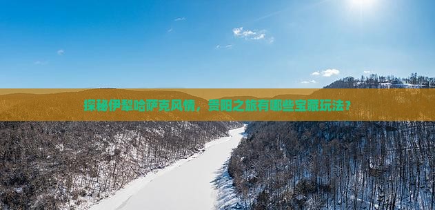 探秘伊犁哈萨克风情，贵阳之旅有哪些宝藏玩法？
