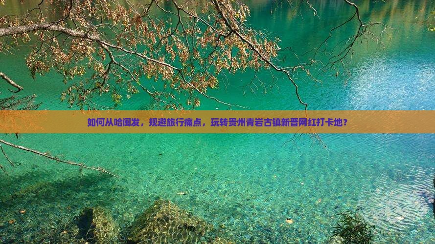 如何从哈闽发，规避旅行痛点，玩转贵州青岩古镇新晋网红打卡地？