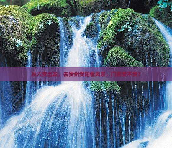 从六安出发，去贵州贵阳看风景，门票贵不贵？
