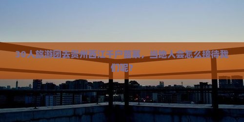30人旅游团去贵州西江千户苗寨，当地人会怎么接待我们呢？