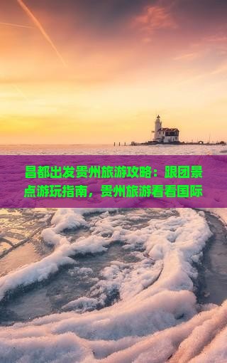 昌都出发贵州旅游攻略：跟团景点游玩指南，贵州旅游看看国际旅行社北京自由行当地旅游团精彩之旅