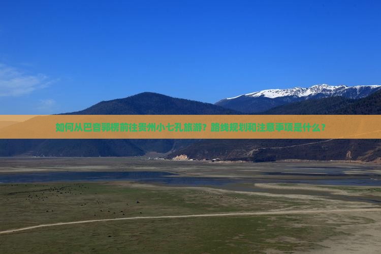 如何从巴音郭楞前往贵州小七孔旅游？路线规划和注意事项是什么？