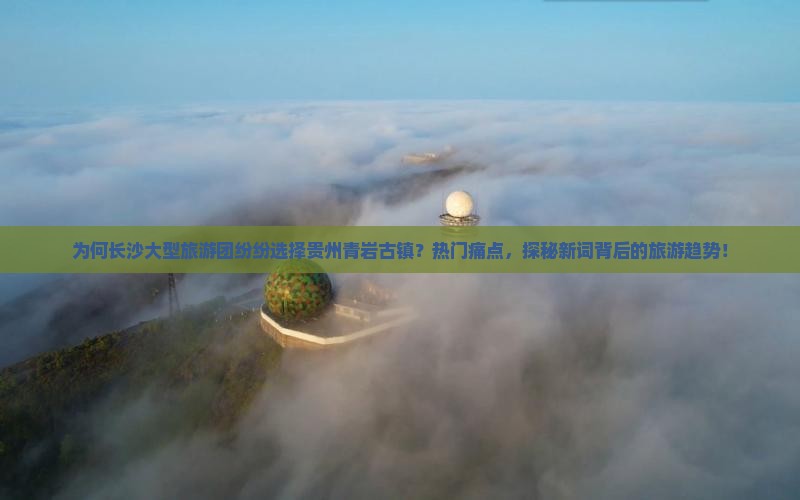 为何长沙大型旅游团纷纷选择贵州青岩古镇？热门痛点，探秘新词背后的旅游趋势！