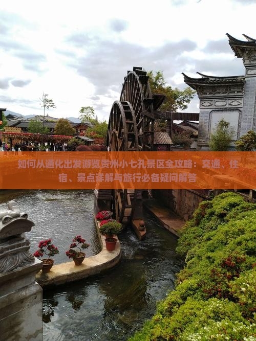 如何从通化出发游览贵州小七孔景区全攻略：交通、住宿、景点详解与旅行必备疑问解答