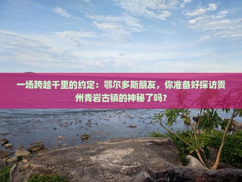 一场跨越千里的约定：鄂尔多斯朋友，你准备好探访贵州青岩古镇的神秘了吗？