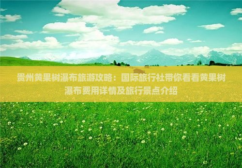 贵州黄果树瀑布旅游攻略：国际旅行社带你看看黄果树瀑布费用详情及旅行景点介绍