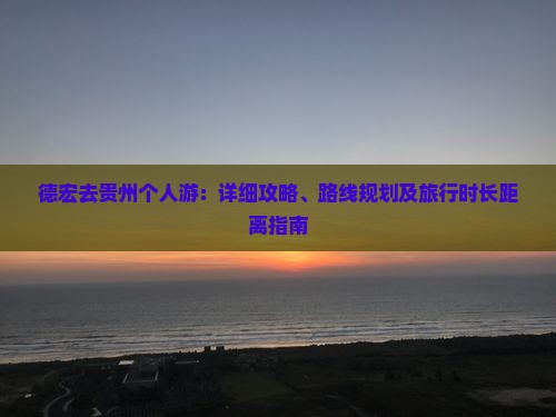 德宏去贵州个人游：详细攻略、路线规划及旅行时长距离指南