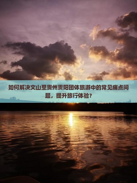 如何解决文山至贵州贵阳团体旅游中的常见痛点问题，提升旅行体验？