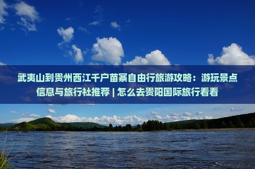 武夷山到贵州西江千户苗寨自由行旅游攻略：游玩景点信息与旅行社推荐 | 怎么去贵阳国际旅行看看