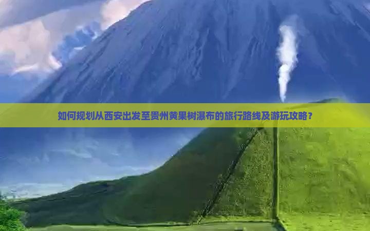 如何规划从西安出发至贵州黄果树瀑布的旅行路线及游玩攻略？
