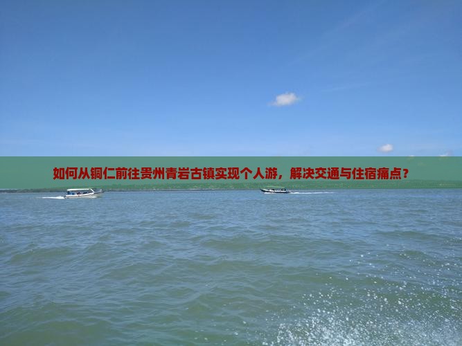 如何从铜仁前往贵州青岩古镇实现个人游，解决交通与住宿痛点？