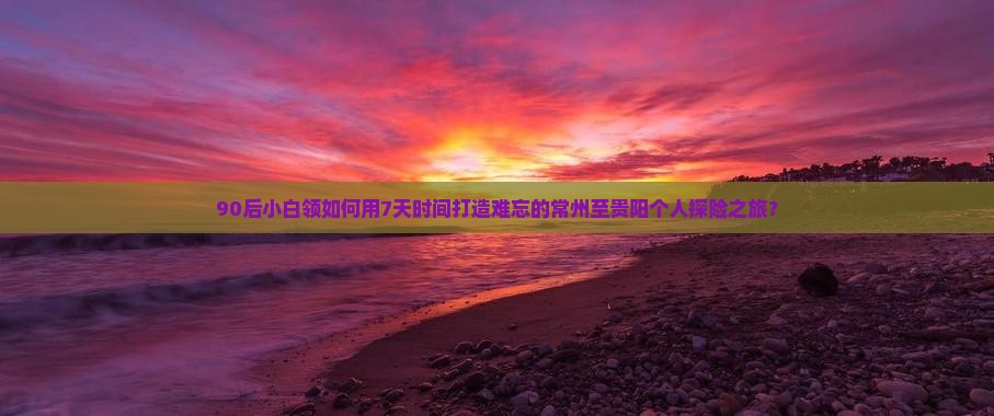 90后小白领如何用7天时间打造难忘的常州至贵阳个人探险之旅？