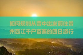 如何规划从晋中出发前往贵州西江千户苗寨的四日游行程？
