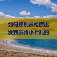 如何规划从松原出发到贵州小七孔的三日游行程及预算? 如何规划从松原出发到贵州小七孔的三日游行程及预算?