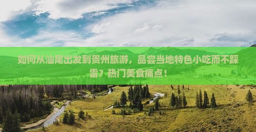 如何从汕尾出发到贵州旅游,品尝当地特色小吃而不踩雷?热门美食痛点! 如何从汕尾出发到贵州旅游,品尝当地特色小吃而不踩雷?热门美食痛点!