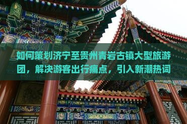 如何策划济宁至贵州青岩古镇大型旅游团，解决游客出行痛点，引入新潮热词吸引年轻群体？