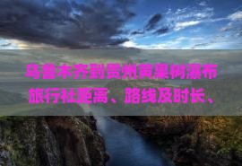 乌鲁木齐到贵州黄果树瀑布旅行社距离、路线及时长、票价信息