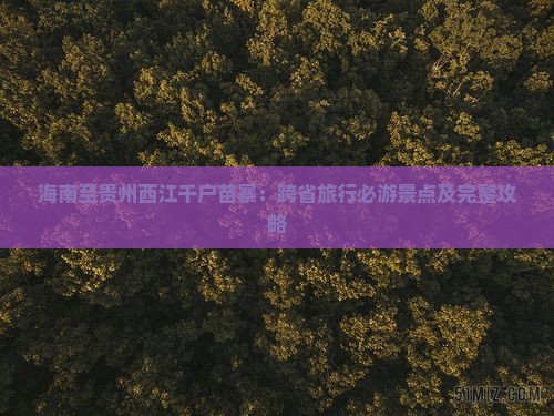 海南至贵州西江千户苗寨：跨省旅行必游景点及完整攻略