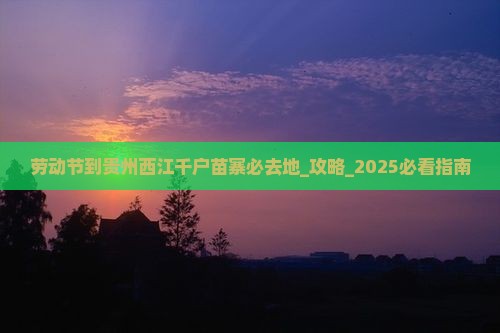 劳动节到贵州西江千户苗寨必去地