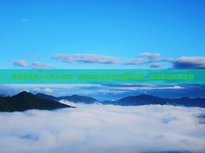 湘西去贵州小七孔必去地：自驾攻略与自由行路线详解，湘西靠近贵州旅游
