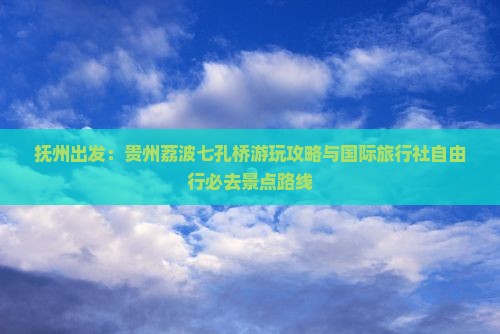 抚州出发：贵州荔波七孔桥游玩攻略与国际旅行社自由行必去景点路线