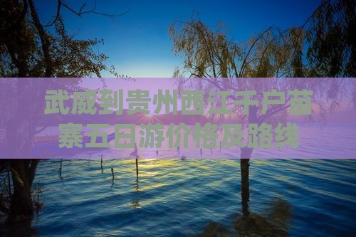 武威到贵州西江千户苗寨五日游价格及路线