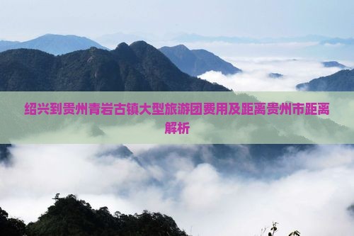 绍兴到贵州青岩古镇大型旅游团费用及距离贵州市距离解析