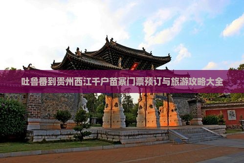 吐鲁番到贵州西江千户苗寨门票预订与旅游攻略大全
