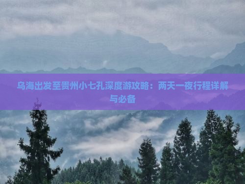 乌海出发至贵州小七孔深度游攻略：两天一夜行程详解与必备