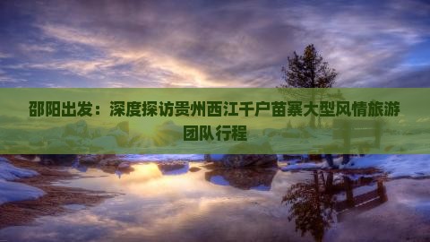邵阳出发：深度探访贵州西江千户苗寨大型风情旅游团队行程