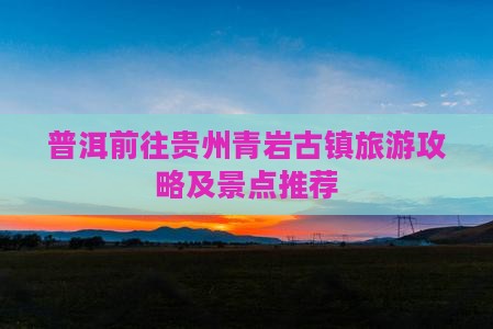 普洱前往贵州青岩古镇旅游攻略及景点推荐