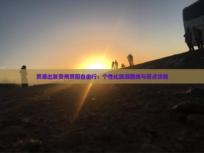 贵港出发贵州贵阳自由行：个性化旅游路线与景点攻略