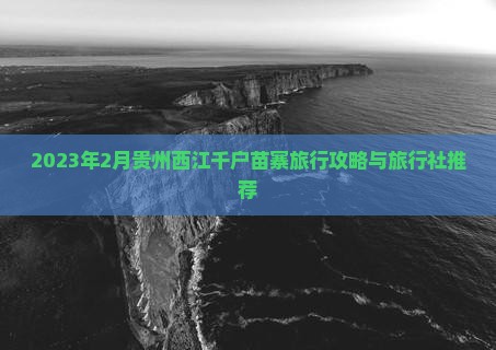 2023年2月贵州西江千户苗寨旅行攻略与旅行社推荐