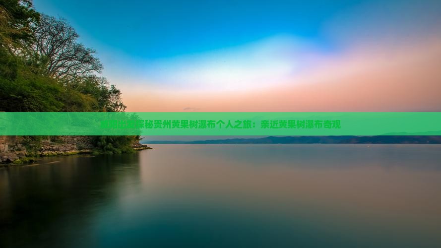 咸阳出发探秘贵州黄果树瀑布个人之旅:亲近黄果树瀑布奇观 咸阳出发探秘贵州黄果树瀑布个人之旅:亲近黄果树瀑布奇观