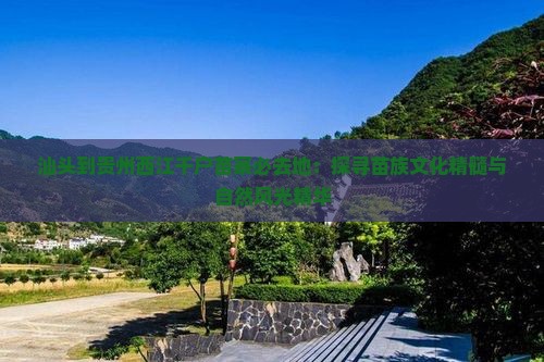 汕头到贵州西江千户苗寨必去地：探寻苗族文化精髓与自然风光精华