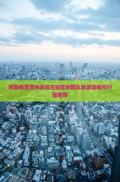 阿勒泰至贵州青岩古镇定制团队旅游攻略与行程推荐