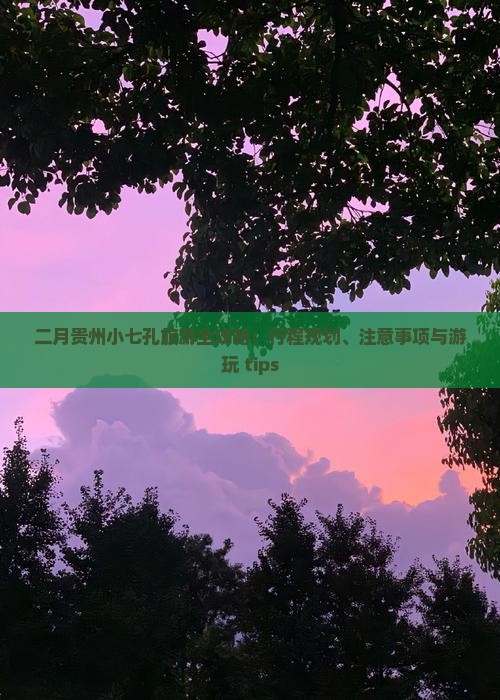 二月贵州小七孔旅游全攻略：行程规划、注意事项与游玩 tips