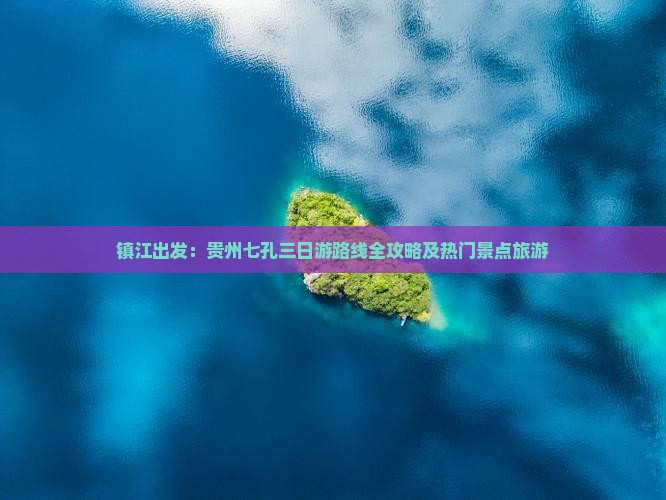 镇江出发：贵州七孔三日游路线全攻略及热门景点旅游