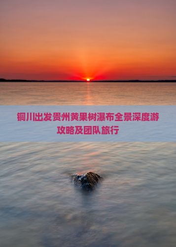 铜川出发贵州黄果树瀑布全景深度游攻略及团队旅行