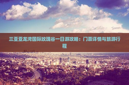 三亚亚龙湾国际玫瑰谷一日游攻略：门票详情与旅游行程