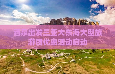 酒泉出发三亚大东海大型旅游团优惠活动启动
