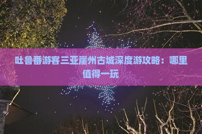 吐鲁番游客三亚崖州古城深度游攻略：哪里值得一玩