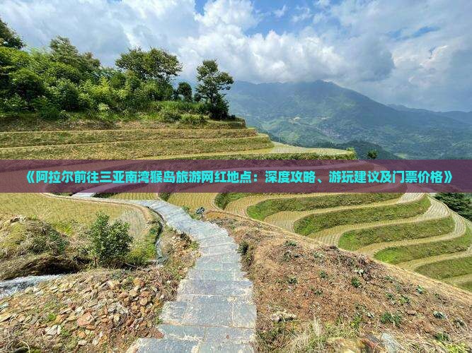 《阿拉尔前往三亚南湾猴岛旅游网红地点：深度攻略、游玩建议及门票价格》