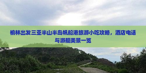 榆林出发三亚半山半岛帆船港旅游小吃攻略，酒店电话与游艇美景一览