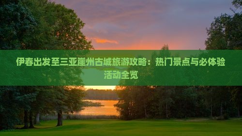 伊春出发至三亚崖州古城旅游攻略：热门景点与必体验活动全览