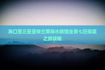 海口至三亚亚特兰蒂斯水族馆全景七日探索之旅攻略