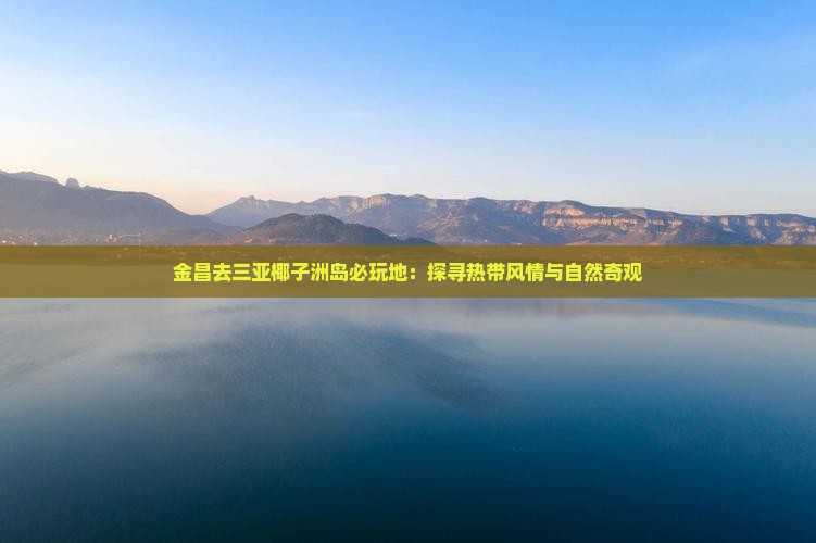 金昌去三亚椰子洲岛必玩地：探寻热带风情与自然奇观
