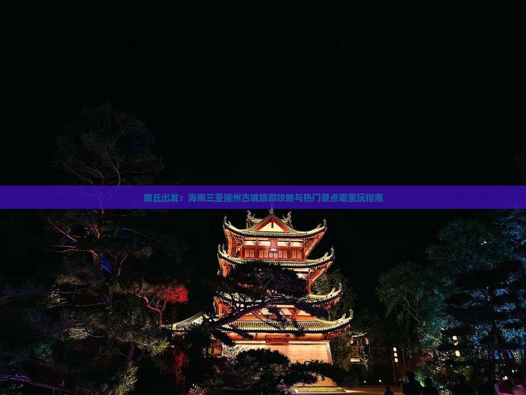 商丘出发：海南三亚崖州古城旅游攻略与热门景点哪里玩指南
