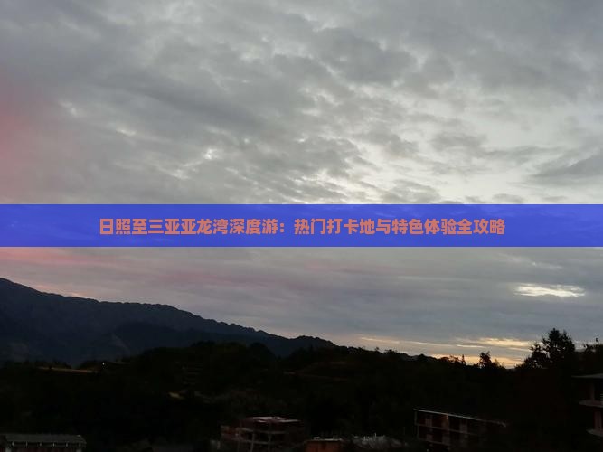 日照至三亚亚龙湾深度游：热门打卡地与特色体验全攻略