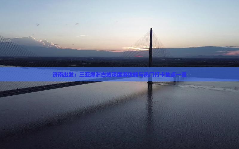 济南出发：三亚崖洲古城深度游攻略与热门打卡地点一览